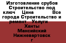 Изготовление срубов.Строительство под ключ. › Цена ­ 8 000 - Все города Строительство и ремонт » Услуги   . Ханты-Мансийский,Нижневартовск г.